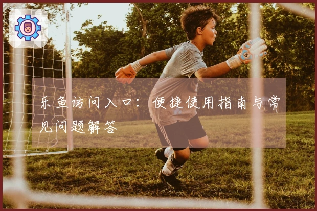 乐鱼访问入口：便捷使用指南与常见问题解答