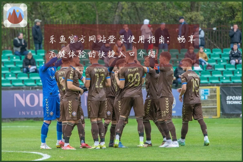乐鱼官方网站登录使用指南：畅享无缝体验的快捷入口介绍