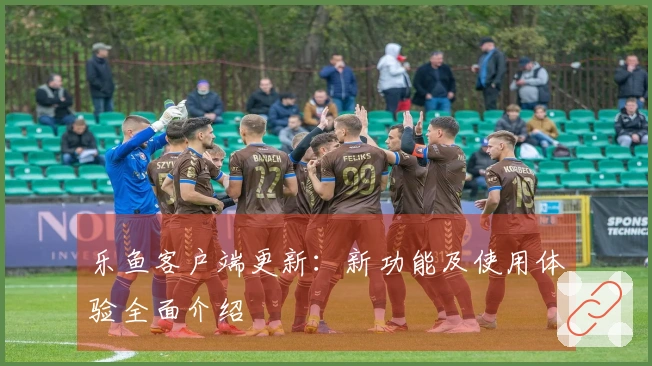 乐鱼客户端更新:新功能及使用体验全面介绍