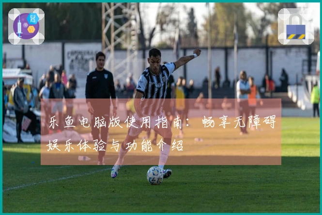 乐鱼电脑版使用指南：畅享无障碍娱乐体验与功能介绍