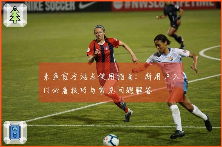 乐鱼官方站点使用指南：新用户入门必看技巧与常见问题解答
