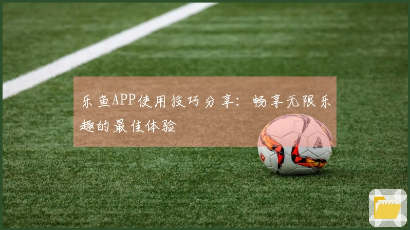 乐鱼APP使用技巧分享：畅享无限乐趣的最佳体验
