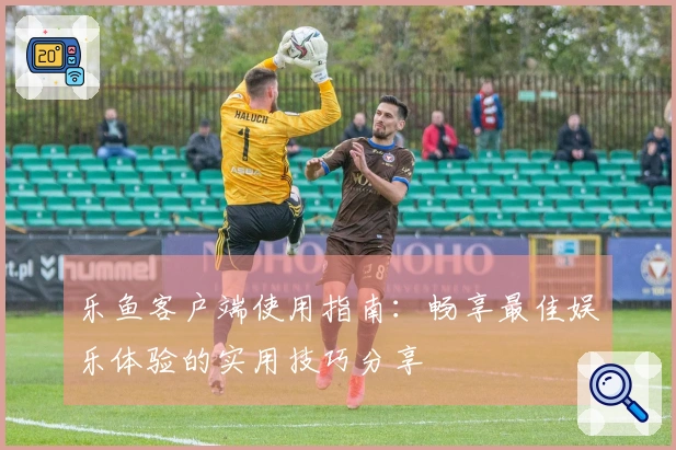 乐鱼客户端使用指南：畅享最佳娱乐体验的实用技巧分享