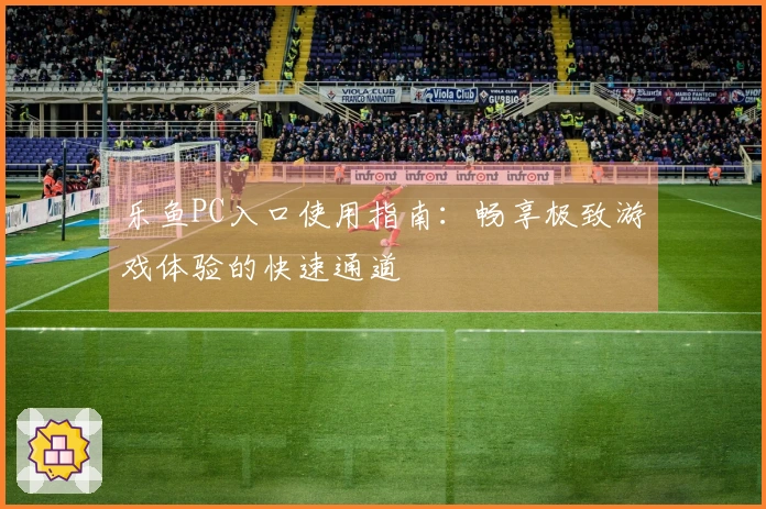 乐鱼PC入口使用指南：畅享极致游戏体验的快速通道