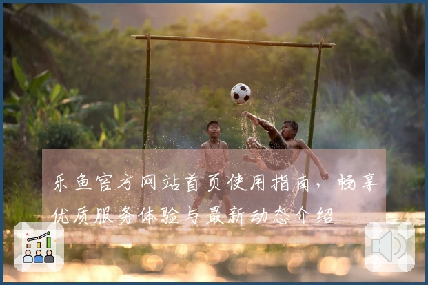 乐鱼官方网站首页使用指南，畅享优质服务体验与最新动态介绍