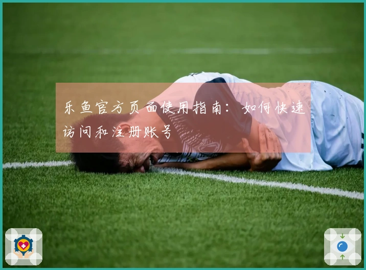 乐鱼官方页面使用指南：如何快速访问和注册账号