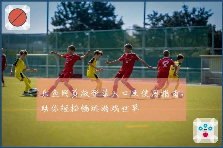 乐鱼网页版登录入口及使用指南,助你轻松畅玩游戏世界