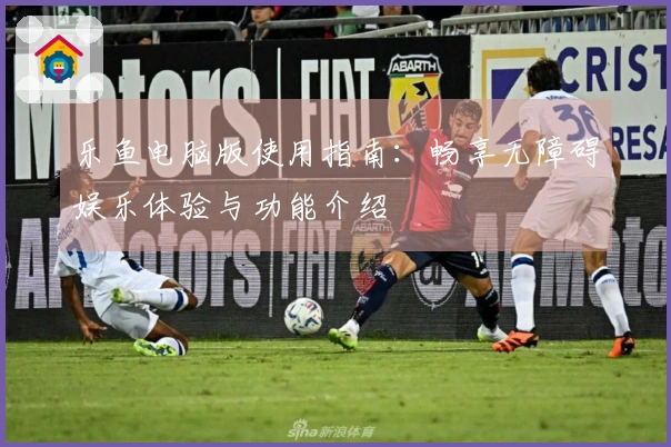 乐鱼电脑版使用指南：畅享无障碍娱乐体验与功能介绍