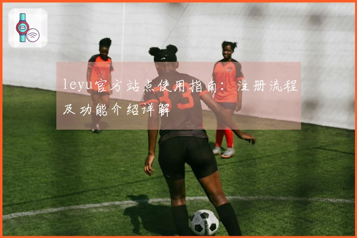 leyu官方站点使用指南:注册流程及功能介绍详解